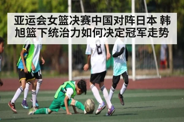亚运会女篮决赛中国对阵日本 韩旭篮下统治力如何决定冠军走势