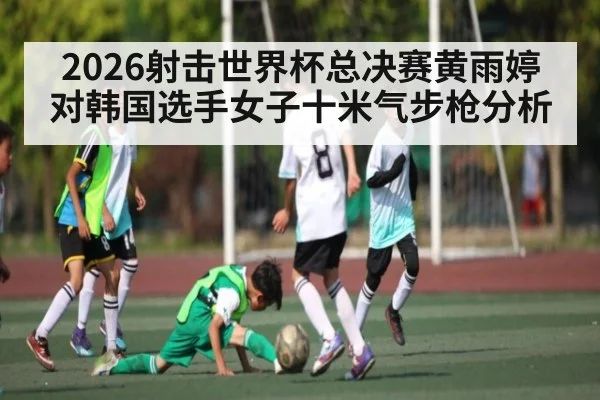 2026射击世界杯总决赛黄雨婷对韩国选手女子十米气步枪分析