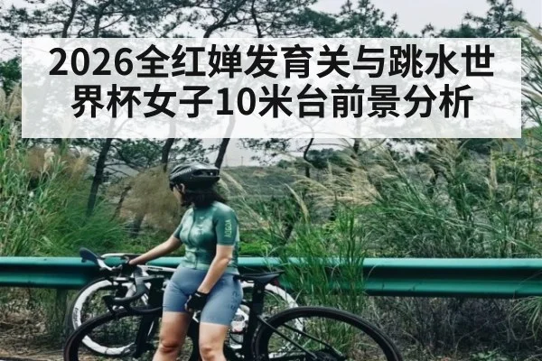 2026全红婵发育关与跳水世界杯女子10米台前景分析